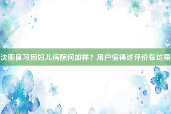沈阳良习因妇儿病院何如样？用户信得过评价在这里